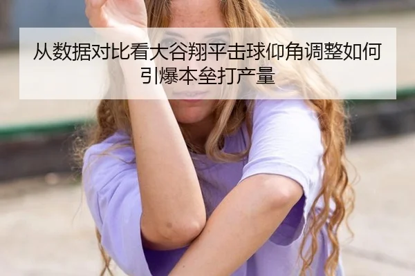 从数据对比看大谷翔平击球仰角调整如何引爆本垒打产量
