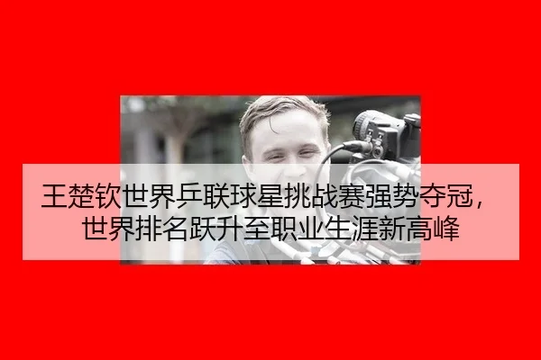 王楚钦世界乒联球星挑战赛强势夺冠，世界排名跃升至职业生涯新高峰
